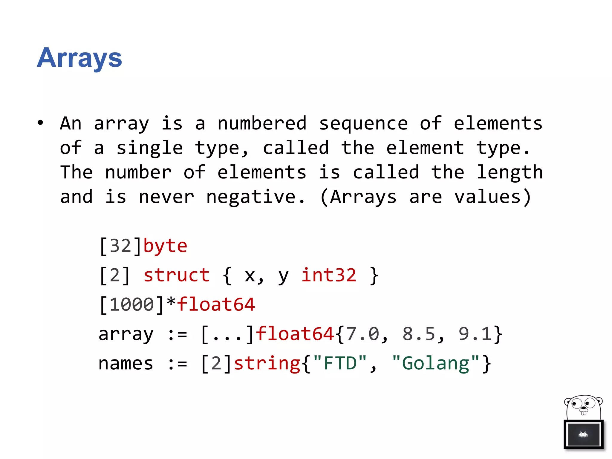 Arrays
• An array is a numbered sequence of elements
of a single type, called the element type.
The number of elements is called the length
and is never negative. (Arrays are values)
[32]byte
[2] struct { x, y int32 }
[1000]*float64
array := [...]float64{7.0, 8.5, 9.1}
names := [2]string{"FTD", "Golang"}
 