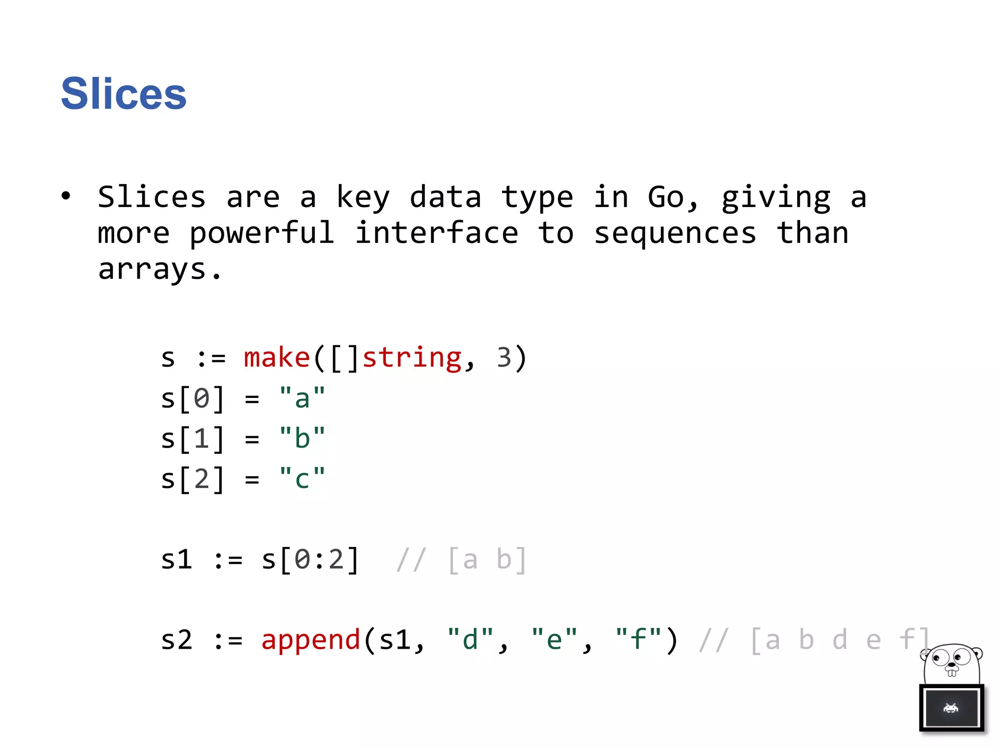 Slices
• Slices are a key data type in Go, giving a
more powerful interface to sequences than
arrays.
s := make([]string, 3)
s[0] = "a"
s[1] = "b"
s[2] = "c"
s1 := s[0:2] // [a b]
s2 := append(s1, "d", "e", "f") // [a b d e f]
 