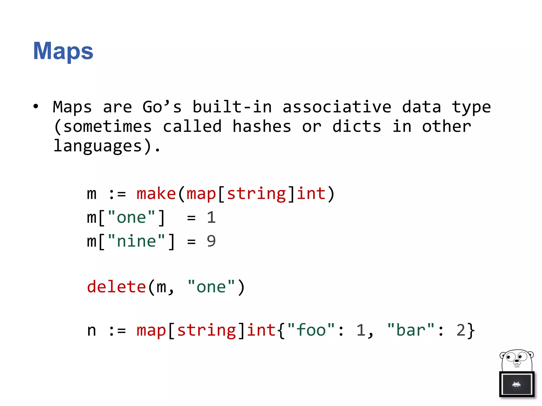 Maps
• Maps are Go’s built-in associative data type
(sometimes called hashes or dicts in other
languages).
m := make(map[string]int)
m["one"] = 1
m["nine"] = 9
delete(m, "one")
n := map[string]int{"foo": 1, "bar": 2}
 