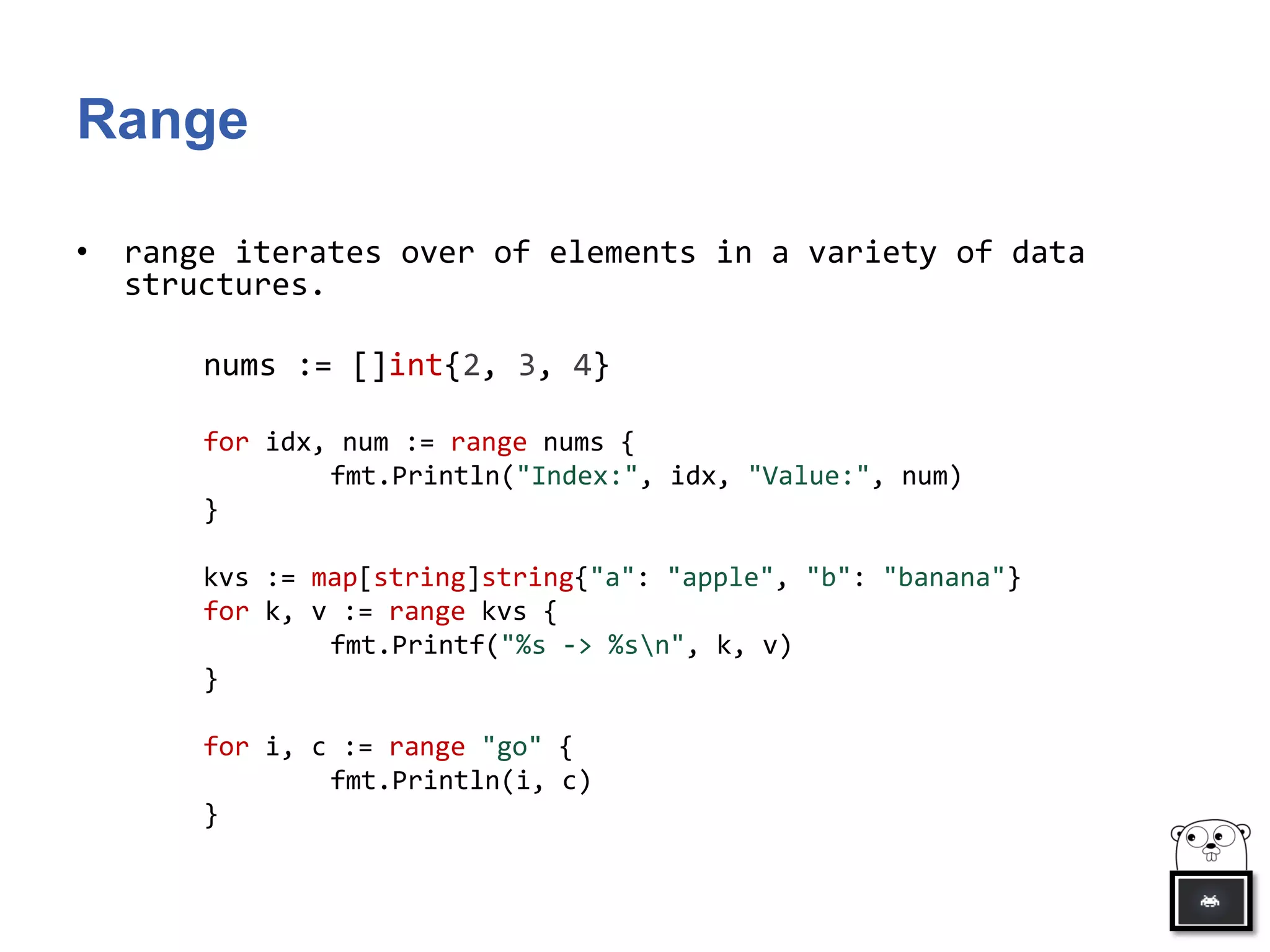 Range
• range iterates over of elements in a variety of data
structures.
nums := []int{2, 3, 4}
for idx, num := range nums {
fmt.Println("Index:", idx, "Value:", num)
}
kvs := map[string]string{"a": "apple", "b": "banana"}
for k, v := range kvs {
fmt.Printf("%s -> %sn", k, v)
}
for i, c := range "go" {
fmt.Println(i, c)
}
 