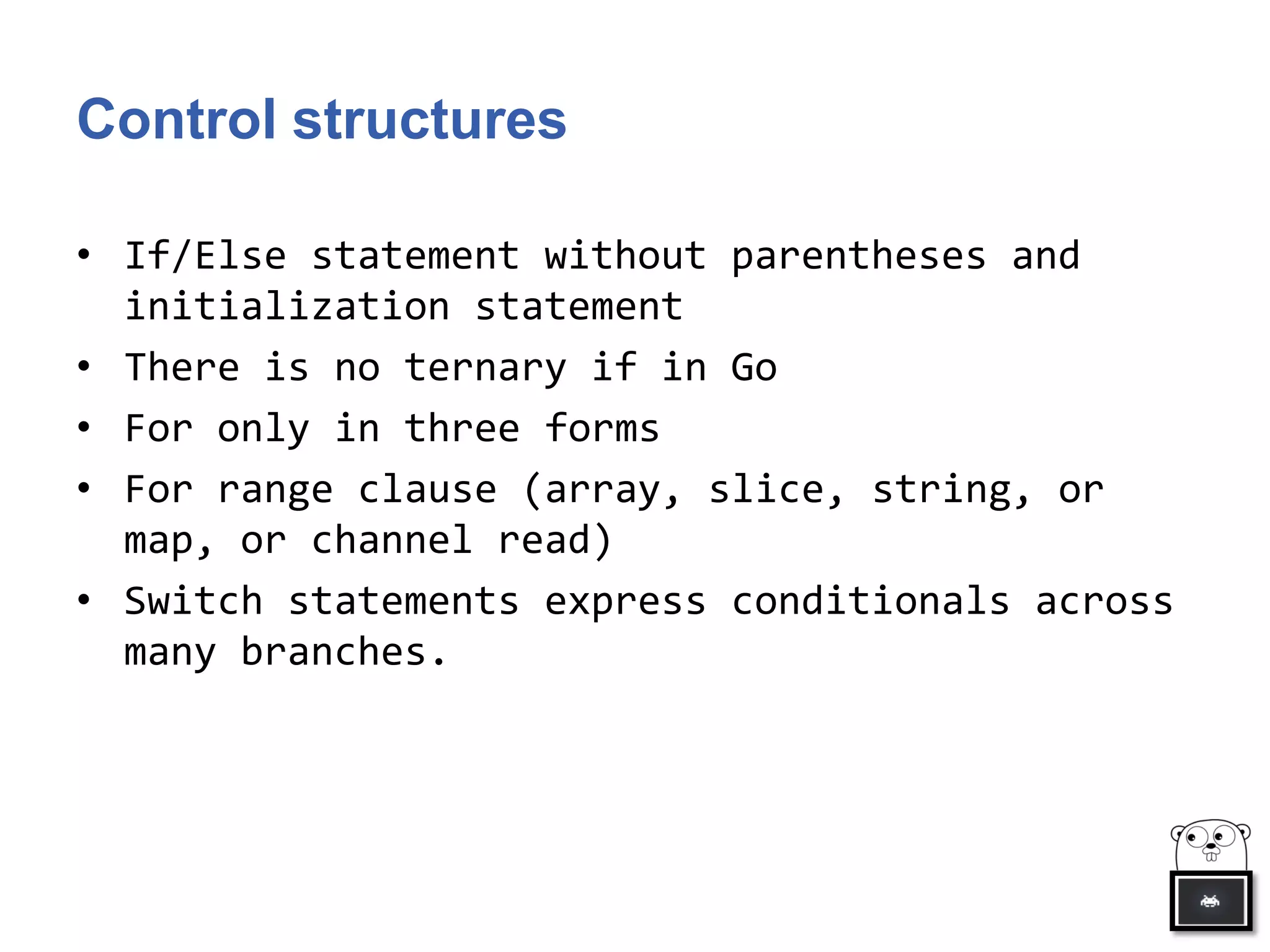 Control structures
• If/Else statement without parentheses and
initialization statement
• There is no ternary if in Go
• For only in three forms
• For range clause (array, slice, string, or
map, or channel read)
• Switch statements express conditionals across
many branches.
 