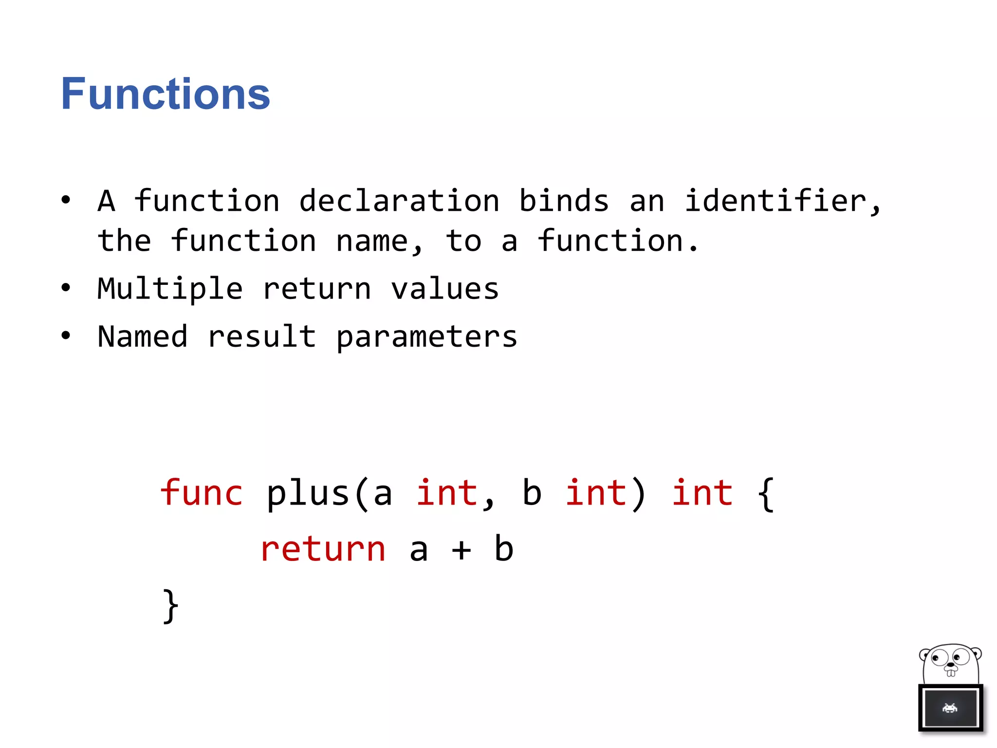 Functions
• A function declaration binds an identifier,
the function name, to a function.
• Multiple return values
• Named result parameters
func plus(a int, b int) int {
return a + b
}
 
