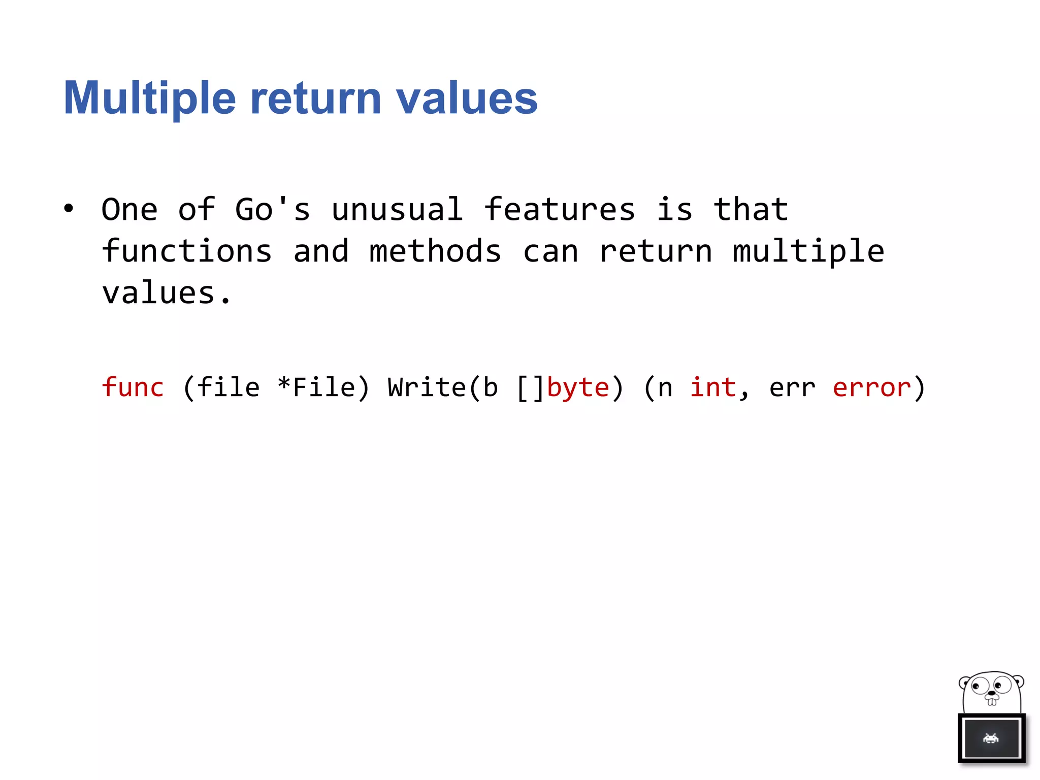 Multiple return values
• One of Go's unusual features is that
functions and methods can return multiple
values.
func (file *File) Write(b []byte) (n int, err error)
 