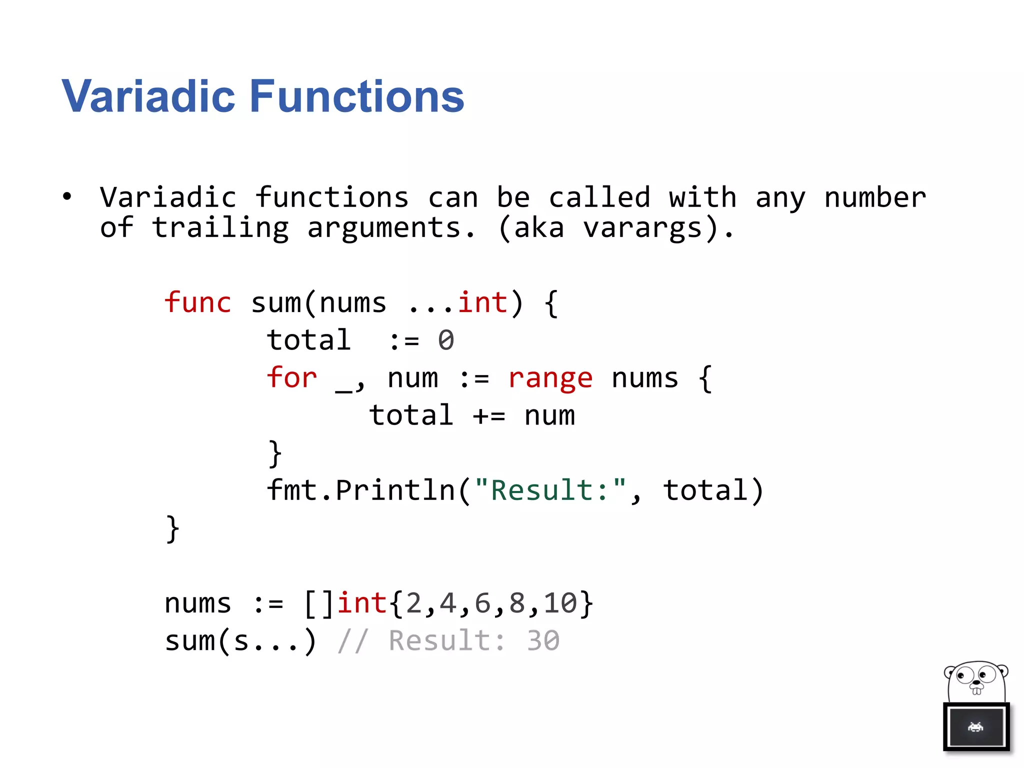 Variadic Functions
• Variadic functions can be called with any number
of trailing arguments. (aka varargs).
func sum(nums ...int) {
total := 0
for _, num := range nums {
total += num
}
fmt.Println("Result:", total)
}
nums := []int{2,4,6,8,10}
sum(s...) // Result: 30
 