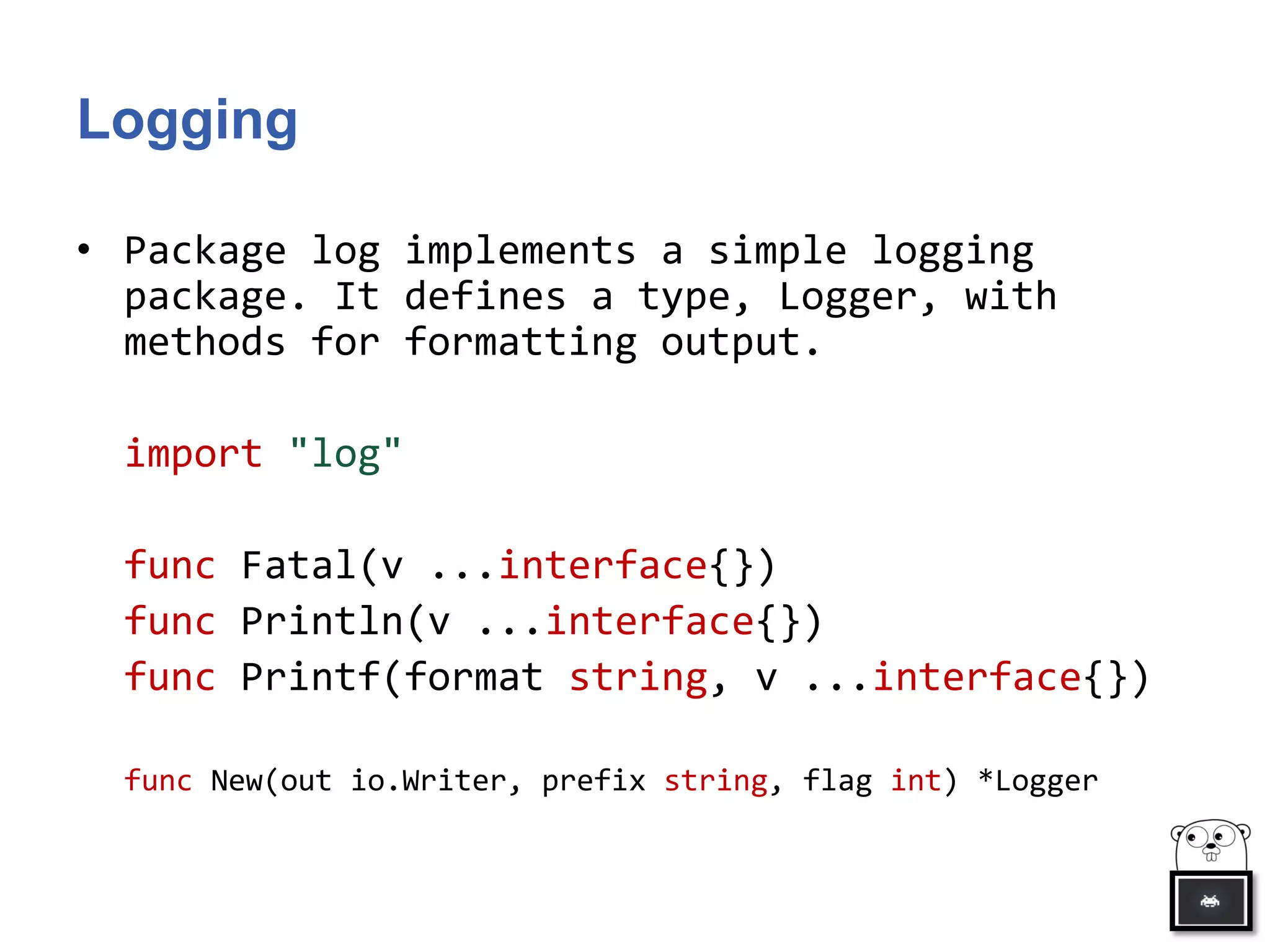Logging
• Package log implements a simple logging
package. It defines a type, Logger, with
methods for formatting output.
import "log"
func Fatal(v ...interface{})
func Println(v ...interface{})
func Printf(format string, v ...interface{})
func New(out io.Writer, prefix string, flag int) *Logger
 