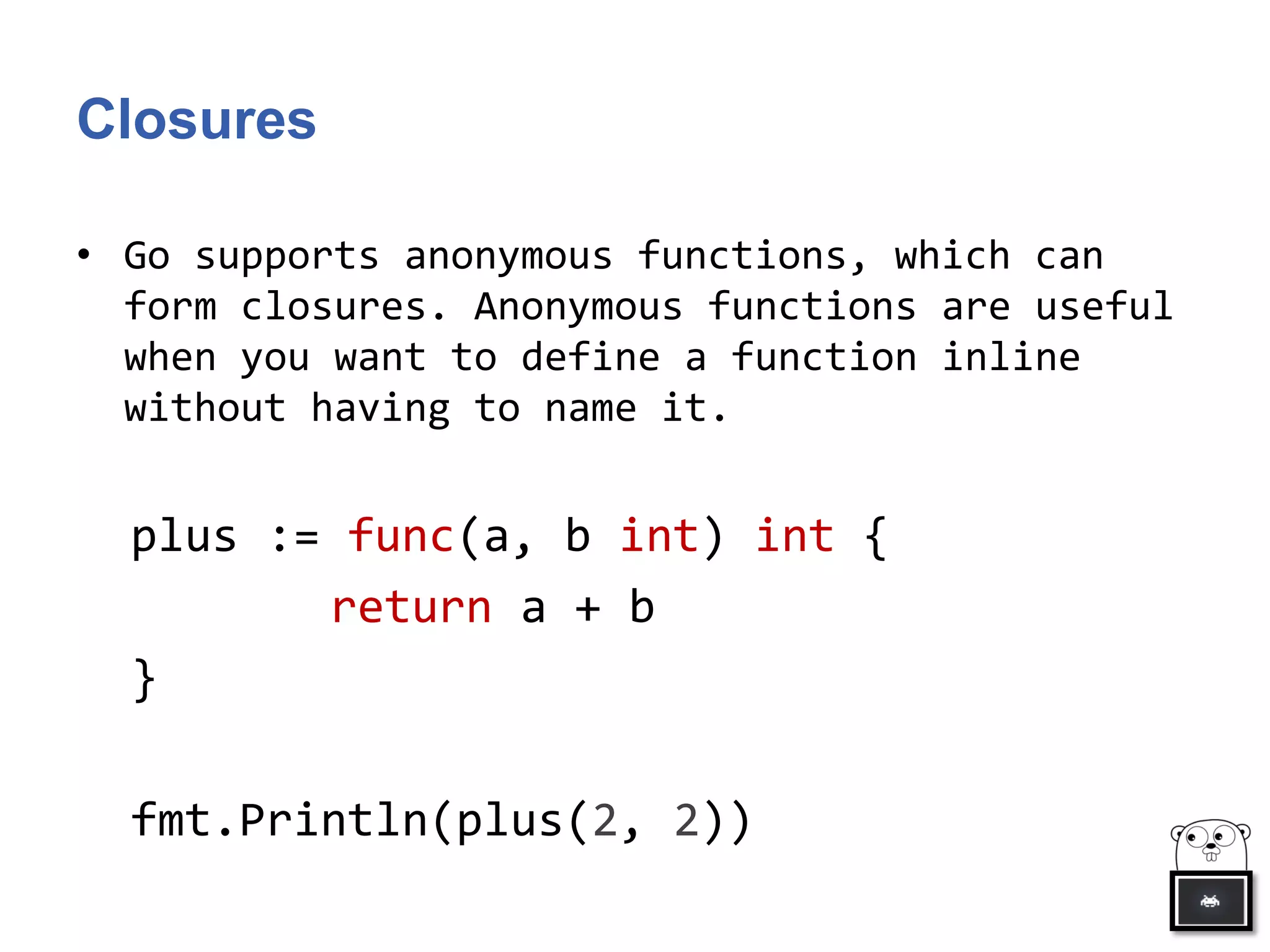 Closures
• Go supports anonymous functions, which can
form closures. Anonymous functions are useful
when you want to define a function inline
without having to name it.
plus := func(a, b int) int {
return a + b
}
fmt.Println(plus(2, 2))
 