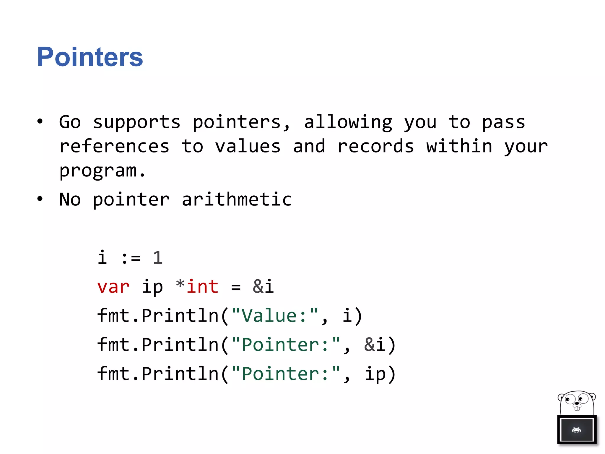 Pointers
• Go supports pointers, allowing you to pass
references to values and records within your
program.
• No pointer arithmetic
i := 1
var ip *int = &i
fmt.Println("Value:", i)
fmt.Println("Pointer:", &i)
fmt.Println("Pointer:", ip)
 