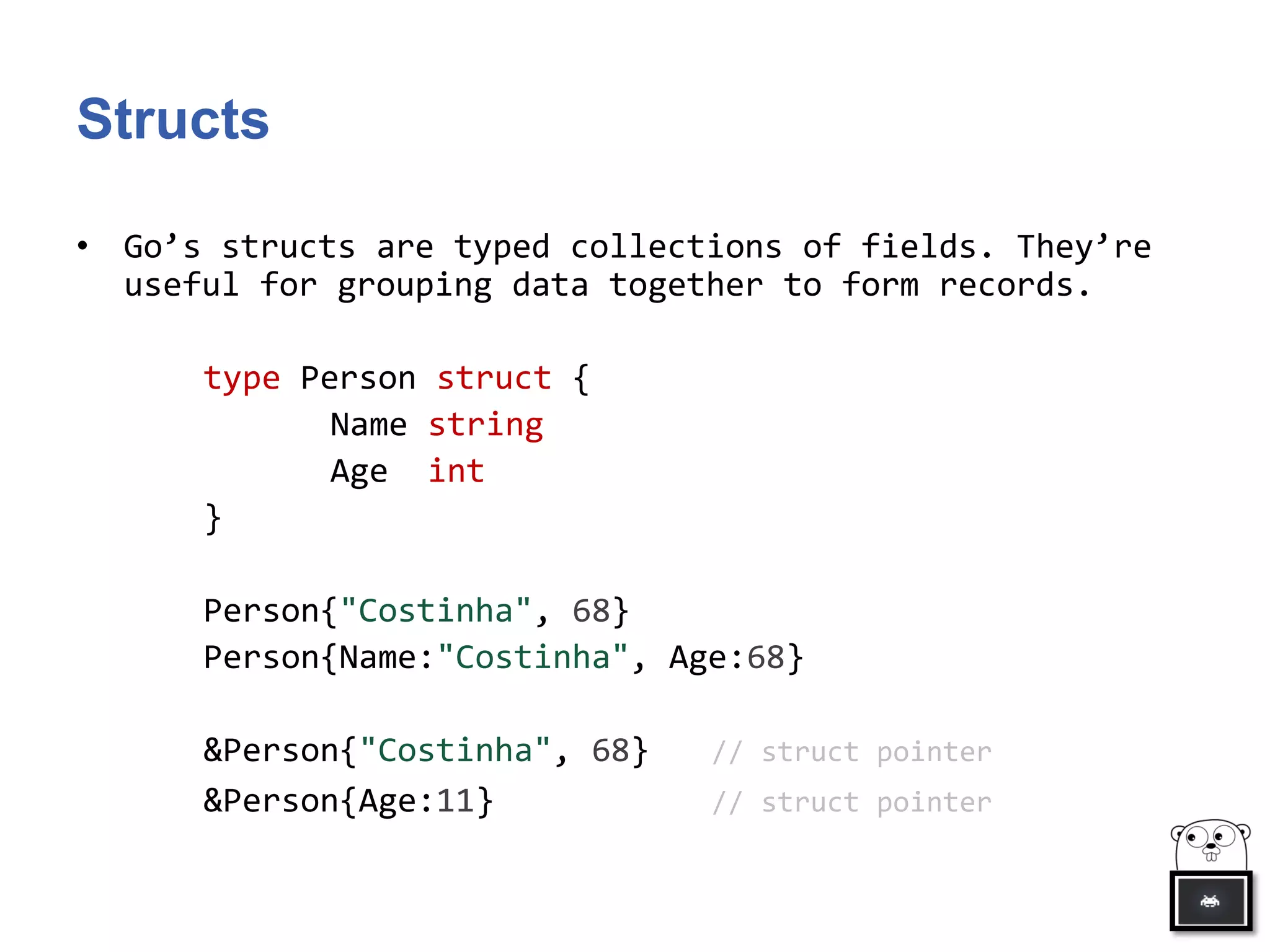 Structs
• Go’s structs are typed collections of fields. They’re
useful for grouping data together to form records.
type Person struct {
Name string
Age int
}
Person{"Costinha", 68}
Person{Name:"Costinha", Age:68}
&Person{"Costinha", 68} // struct pointer
&Person{Age:11} // struct pointer
 