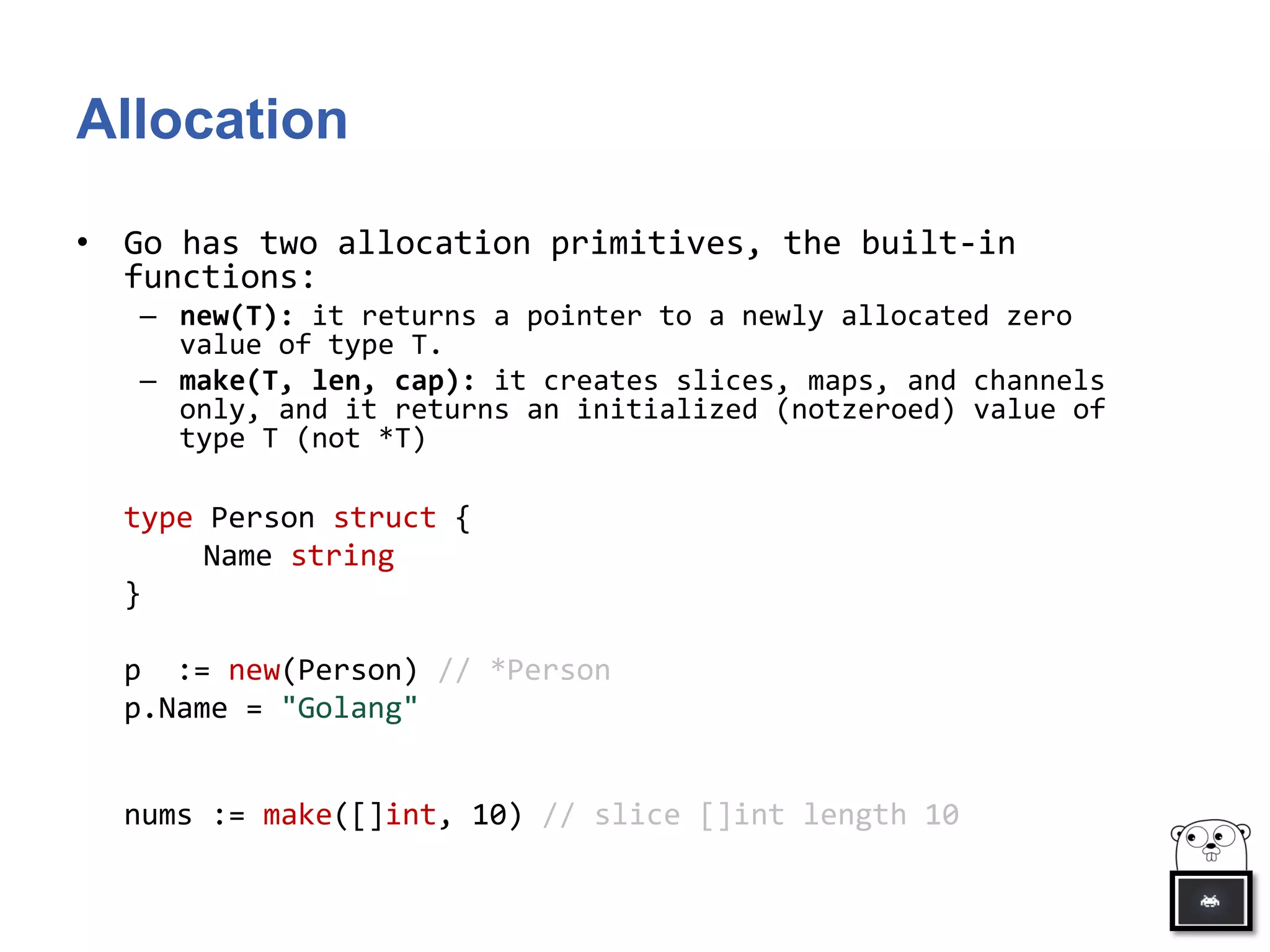 Allocation
• Go has two allocation primitives, the built-in
functions:
– new(T): it returns a pointer to a newly allocated zero
value of type T.
– make(T, len, cap): it creates slices, maps, and channels
only, and it returns an initialized (notzeroed) value of
type T (not *T)
type Person struct {
Name string
}
p := new(Person) // *Person
p.Name = "Golang"
nums := make([]int, 10) // slice []int length 10
 