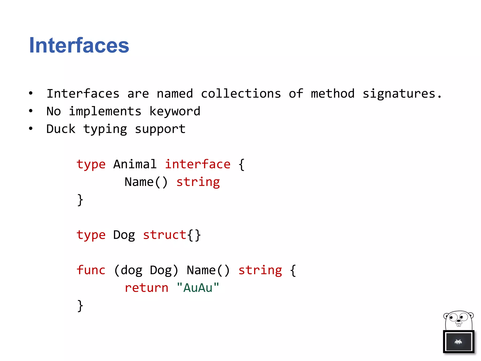 Interfaces
• Interfaces are named collections of method signatures.
• No implements keyword
• Duck typing support
type Animal interface {
Name() string
}
type Dog struct{}
func (dog Dog) Name() string {
return "AuAu"
}
 