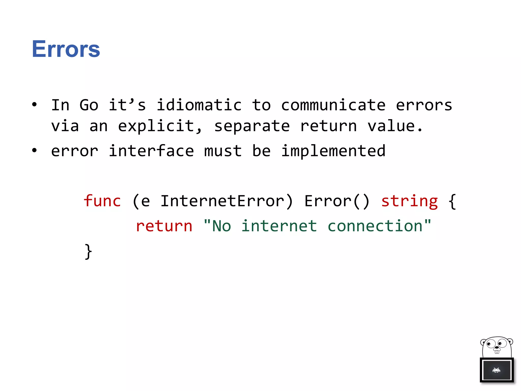 Errors
• In Go it’s idiomatic to communicate errors
via an explicit, separate return value.
• error interface must be implemented
func (e InternetError) Error() string {
return "No internet connection"
}
 