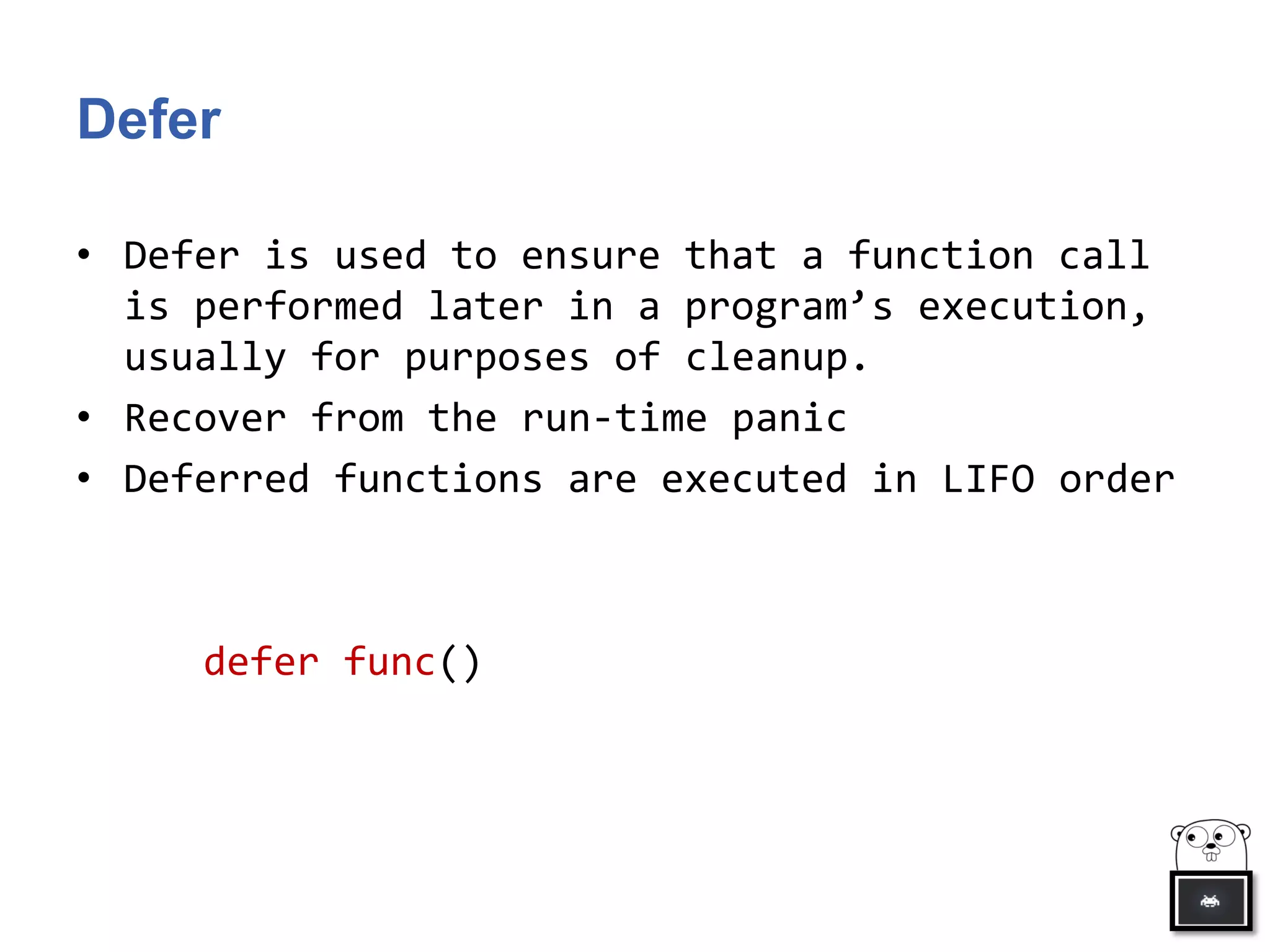 Defer
• Defer is used to ensure that a function call
is performed later in a program’s execution,
usually for purposes of cleanup.
• Recover from the run-time panic
• Deferred functions are executed in LIFO order
defer func()
 