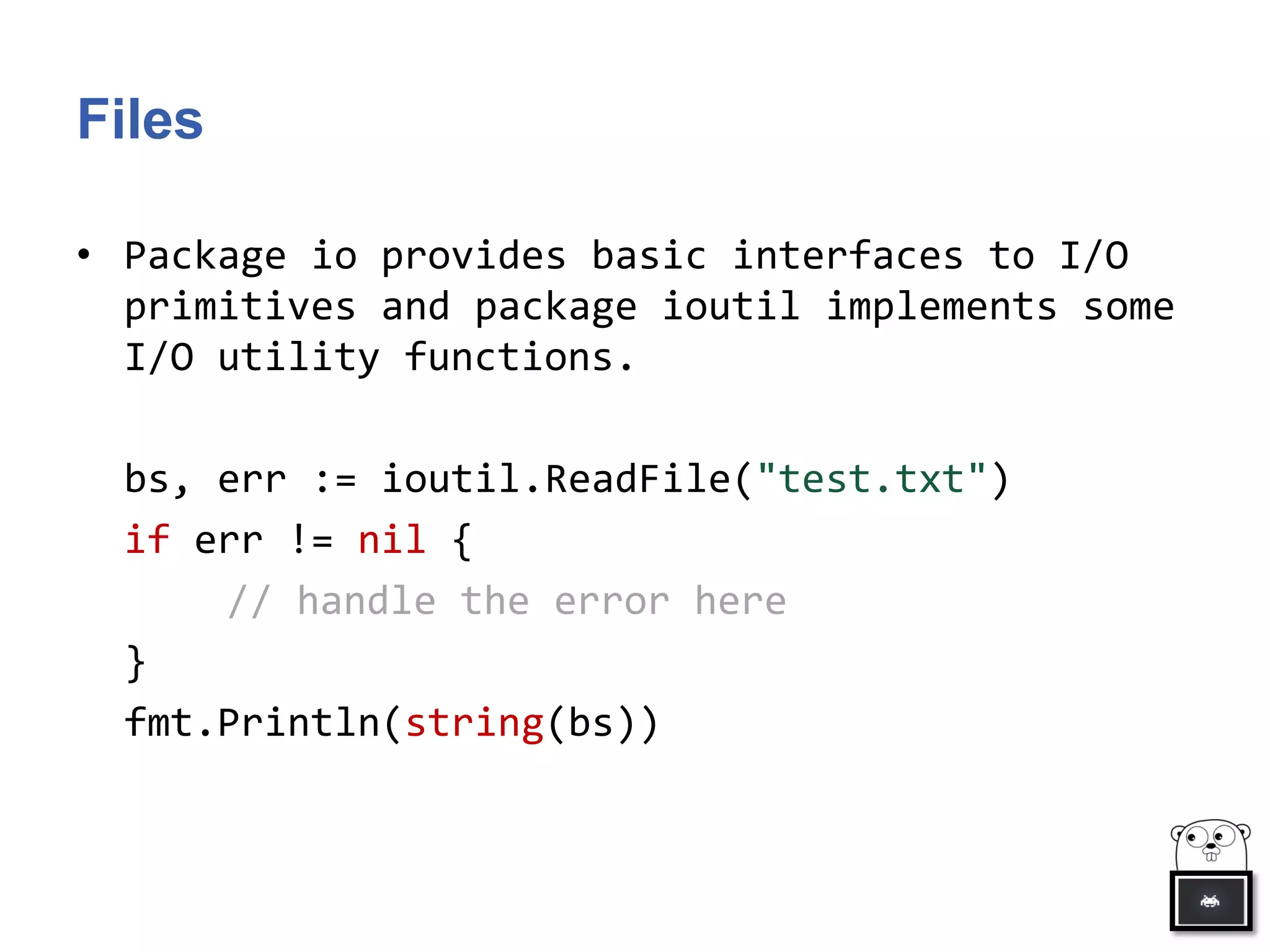 Files
• Package io provides basic interfaces to I/O
primitives and package ioutil implements some
I/O utility functions.
bs, err := ioutil.ReadFile("test.txt")
if err != nil {
// handle the error here
}
fmt.Println(string(bs))
 