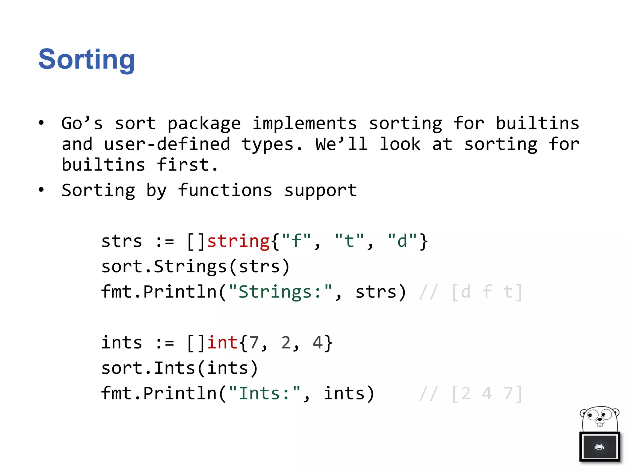 Sorting
• Go’s sort package implements sorting for builtins
and user-defined types. We’ll look at sorting for
builtins first.
• Sorting by functions support
strs := []string{"f", "t", "d"}
sort.Strings(strs)
fmt.Println("Strings:", strs) // [d f t]
ints := []int{7, 2, 4}
sort.Ints(ints)
fmt.Println("Ints:", ints) // [2 4 7]
 