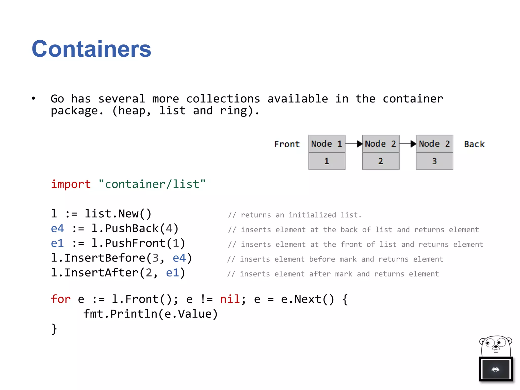 Containers
• Go has several more collections available in the container
package. (heap, list and ring).
import "container/list"
l := list.New() // returns an initialized list.
e4 := l.PushBack(4) // inserts element at the back of list and returns element
e1 := l.PushFront(1) // inserts element at the front of list and returns element
l.InsertBefore(3, e4) // inserts element before mark and returns element
l.InsertAfter(2, e1) // inserts element after mark and returns element
for e := l.Front(); e != nil; e = e.Next() {
fmt.Println(e.Value)
}
 
