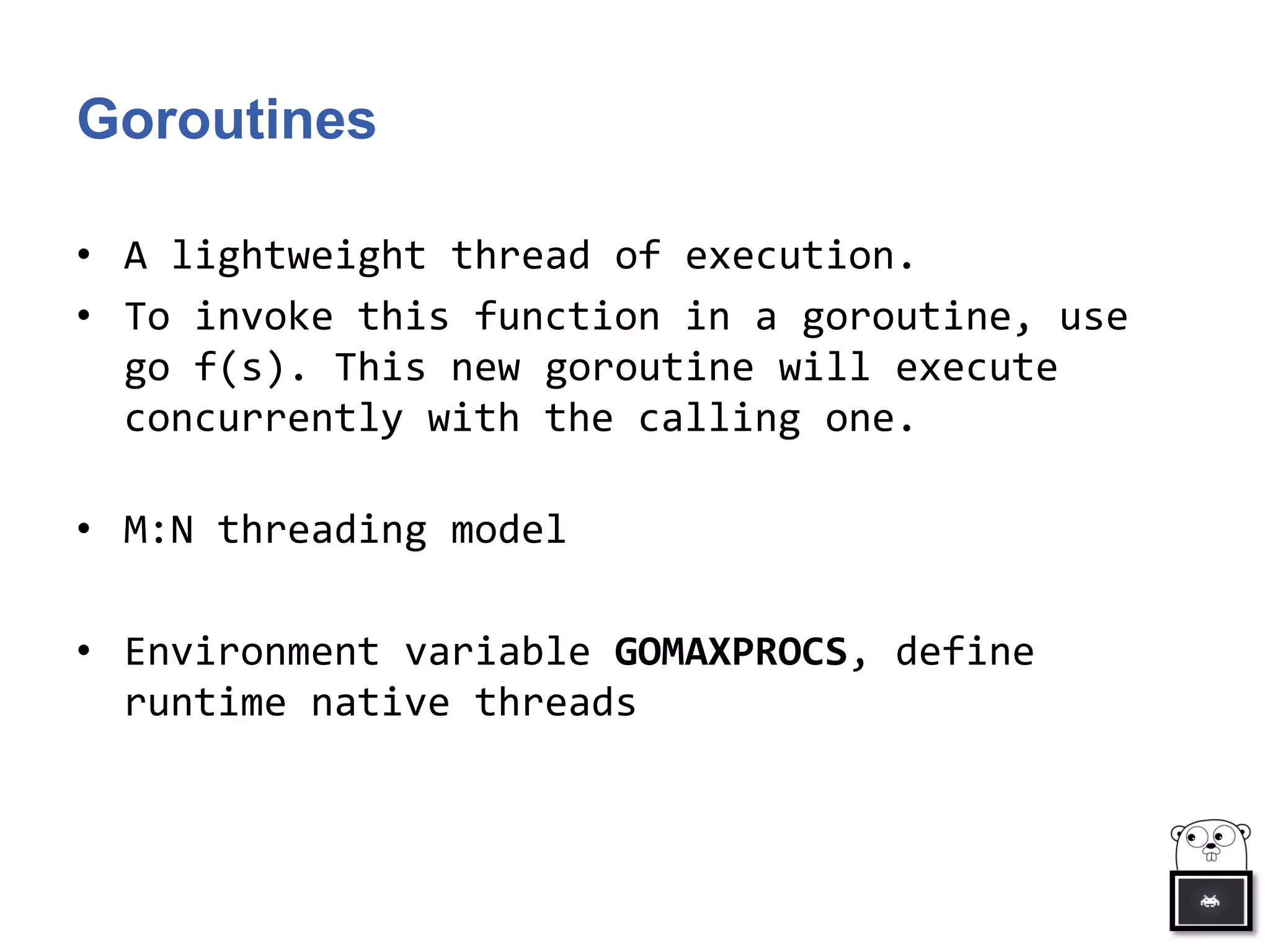 Goroutines
• A lightweight thread of execution.
• To invoke this function in a goroutine, use
go f(s). This new goroutine will execute
concurrently with the calling one.
• M:N threading model
• Environment variable GOMAXPROCS, define
runtime native threads
 