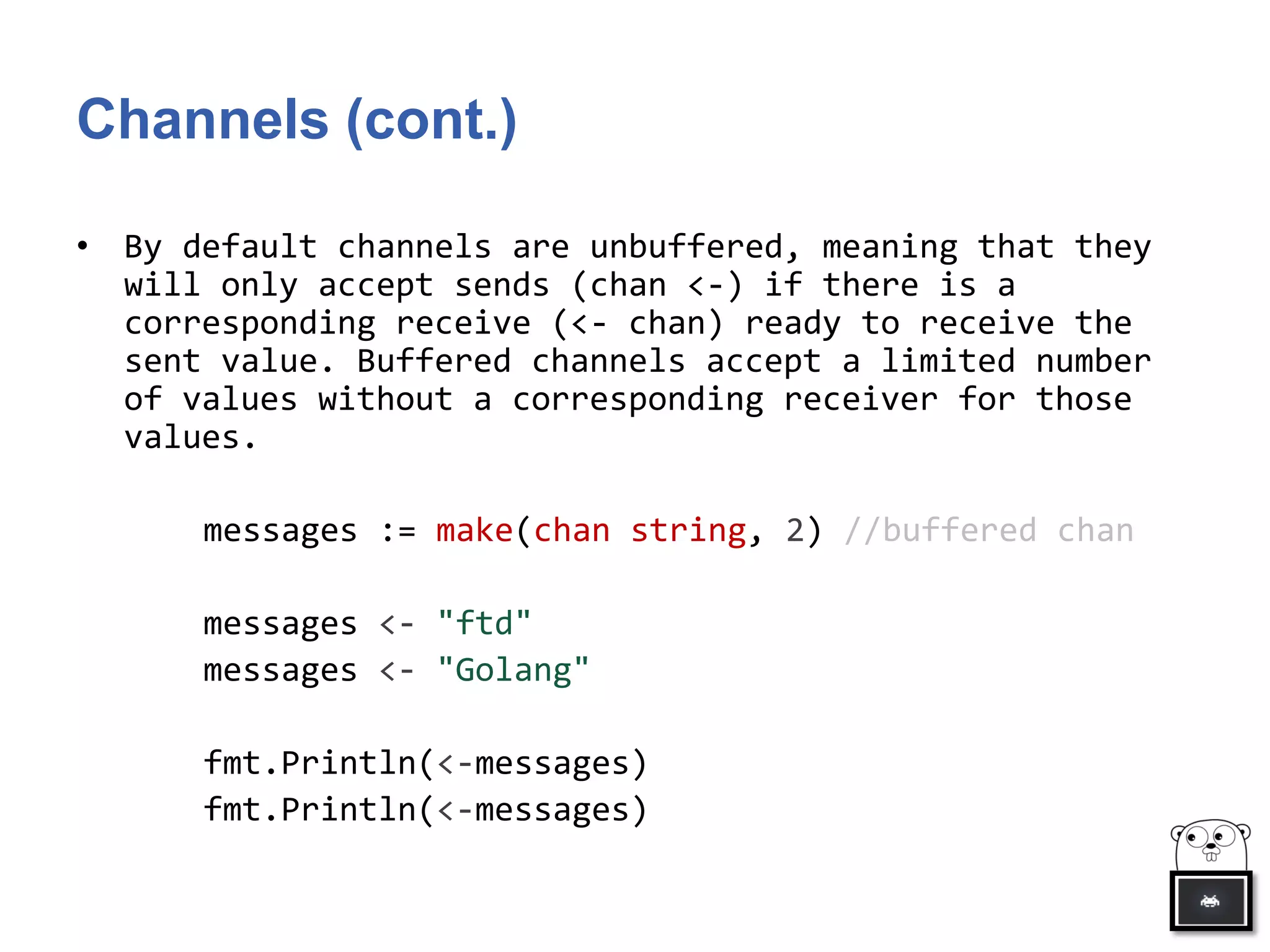 Channels (cont.)
• By default channels are unbuffered, meaning that they
will only accept sends (chan <-) if there is a
corresponding receive (<- chan) ready to receive the
sent value. Buffered channels accept a limited number
of values without a corresponding receiver for those
values.
messages := make(chan string, 2) //buffered chan
messages <- "ftd"
messages <- "Golang"
fmt.Println(<-messages)
fmt.Println(<-messages)
 
