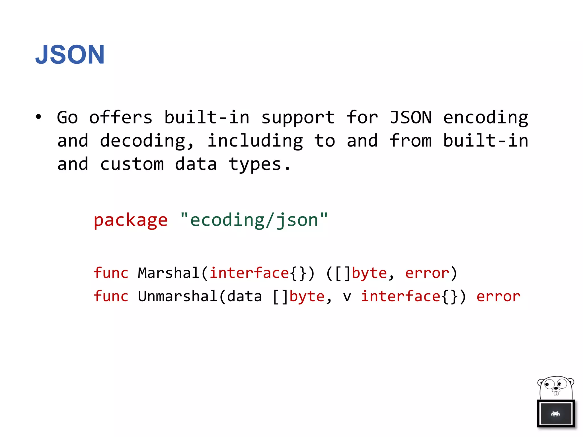 JSON
• Go offers built-in support for JSON encoding
and decoding, including to and from built-in
and custom data types.
package "ecoding/json"
func Marshal(interface{}) ([]byte, error)
func Unmarshal(data []byte, v interface{}) error
 