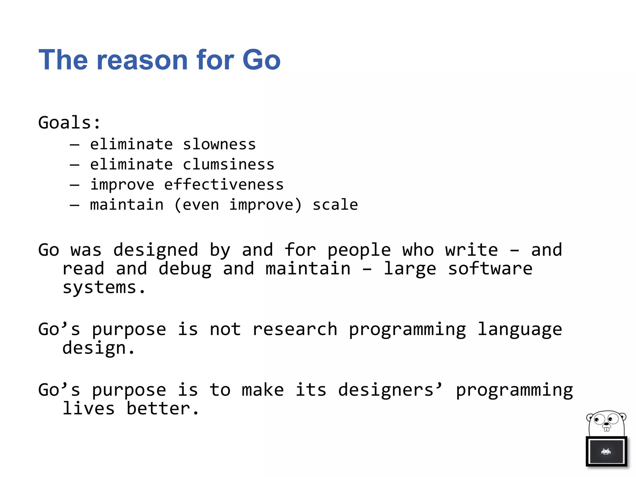 The reason for Go
Goals:
– eliminate slowness
– eliminate clumsiness
– improve effectiveness
– maintain (even improve) scale
Go was designed by and for people who write – and
read and debug and maintain – large software
systems.
Go’s purpose is not research programming language
design.
Go’s purpose is to make its designers’ programming
lives better.
 