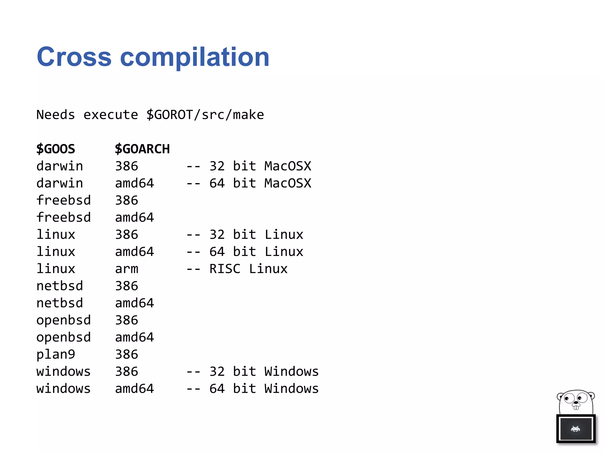 Cross compilation
Needs execute $GOROT/src/make
$GOOS $GOARCH
darwin 386 -- 32 bit MacOSX
darwin amd64 -- 64 bit MacOSX
freebsd 386
freebsd amd64
linux 386 -- 32 bit Linux
linux amd64 -- 64 bit Linux
linux arm -- RISC Linux
netbsd 386
netbsd amd64
openbsd 386
openbsd amd64
plan9 386
windows 386 -- 32 bit Windows
windows amd64 -- 64 bit Windows
 