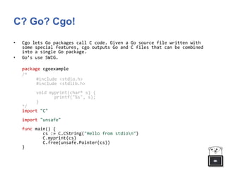 C? Go? Cgo!
• Cgo lets Go packages call C code. Given a Go source file written with
some special features, cgo outputs Go and C files that can be combined
into a single Go package.
• Go’s use SWIG.
package cgoexample
/*
#include <stdio.h>
#include <stdlib.h>
void myprint(char* s) {
printf("%s", s);
}
*/
import "C"
import "unsafe"
func main() {
cs := C.CString("Hello from stdion")
C.myprint(cs)
C.free(unsafe.Pointer(cs))
}
 