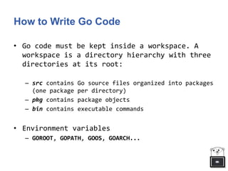 How to Write Go Code
• Go code must be kept inside a workspace. A
workspace is a directory hierarchy with three
directories at its root:
– src contains Go source files organized into packages
(one package per directory)
– pkg contains package objects
– bin contains executable commands
• Environment variables
– GOROOT, GOPATH, GOOS, GOARCH...
 