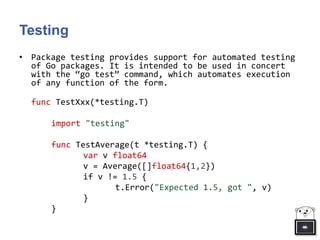 Testing
• Package testing provides support for automated testing
of Go packages. It is intended to be used in concert
with the “go test” command, which automates execution
of any function of the form.
func TestXxx(*testing.T)
import "testing"
func TestAverage(t *testing.T) {
var v float64
v = Average([]float64{1,2})
if v != 1.5 {
t.Error("Expected 1.5, got ", v)
}
}
 