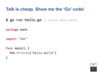 Talk is cheap. Show me the ‘Go’ code!
$ go run hello.go // returns Hello World
package main
import "fmt"
func main() {
fmt.Println("Hello World")
}
 