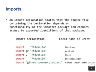 Imports
• An import declaration states that the source file
containing the declaration depends on
functionality of the imported package and enables
access to exported identifiers of that package.
Import declaration Local name of Greet
import "ftd/hello" ftd.Greet
import gr "ftd/hello" gr.Greet
import . "ftd/hello" Greet
import _ "ftd/hello" initialization
import "github.com/user/project" Remote import paths
 