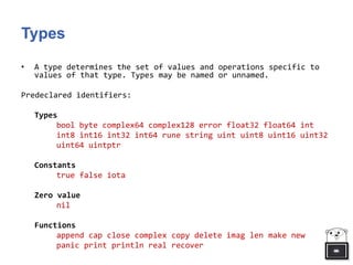 Types
• A type determines the set of values and operations specific to
values of that type. Types may be named or unnamed.
Predeclared identifiers:
Types
bool byte complex64 complex128 error float32 float64 int
int8 int16 int32 int64 rune string uint uint8 uint16 uint32
uint64 uintptr
Constants
true false iota
Zero value
nil
Functions
append cap close complex copy delete imag len make new
panic print println real recover
 
