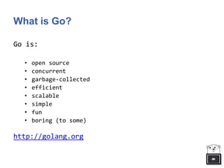 What is Go?
Go is:
• open source
• concurrent
• garbage-collected
• efficient
• scalable
• simple
• fun
• boring (to some)
http://golang.org
 