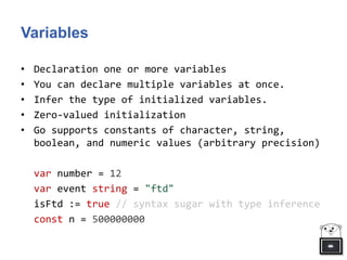Variables
• Declaration one or more variables
• You can declare multiple variables at once.
• Infer the type of initialized variables.
• Zero-valued initialization
• Go supports constants of character, string,
boolean, and numeric values (arbitrary precision)
var number = 12
var event string = "ftd"
isFtd := true // syntax sugar with type inference
const n = 500000000
 