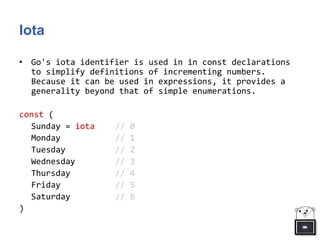 Iota
• Go's iota identifier is used in in const declarations
to simplify definitions of incrementing numbers.
Because it can be used in expressions, it provides a
generality beyond that of simple enumerations.
const (
Sunday = iota // 0
Monday // 1
Tuesday // 2
Wednesday // 3
Thursday // 4
Friday // 5
Saturday // 6
)
 