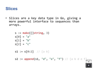 Slices
• Slices are a key data type in Go, giving a
more powerful interface to sequences than
arrays.
s := make([]string, 3)
s[0] = "a"
s[1] = "b"
s[2] = "c"
s1 := s[0:2] // [a b]
s2 := append(s1, "d", "e", "f") // [a b d e f]
 