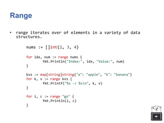 Range
• range iterates over of elements in a variety of data
structures.
nums := []int{2, 3, 4}
for idx, num := range nums {
fmt.Println("Index:", idx, "Value:", num)
}
kvs := map[string]string{"a": "apple", "b": "banana"}
for k, v := range kvs {
fmt.Printf("%s -> %sn", k, v)
}
for i, c := range "go" {
fmt.Println(i, c)
}
 