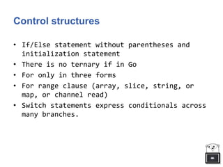 Control structures
• If/Else statement without parentheses and
initialization statement
• There is no ternary if in Go
• For only in three forms
• For range clause (array, slice, string, or
map, or channel read)
• Switch statements express conditionals across
many branches.
 
