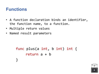 Functions
• A function declaration binds an identifier,
the function name, to a function.
• Multiple return values
• Named result parameters
func plus(a int, b int) int {
return a + b
}
 