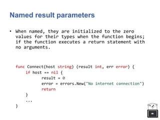 Named result parameters
• When named, they are initialized to the zero
values for their types when the function begins;
if the function executes a return statement with
no arguments.
func Connect(host string) (result int, err error) {
if host == nil {
result = 0
error = errors.New("No internet connection")
return
}
...
}
 