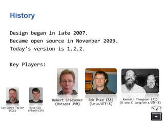 History
Design began in late 2007.
Became open source in November 2009.
Today's version is 1.2.2.
Key Players:
Robert Griesemer
(Hotspot JVM)
Rob Pike (58)
(Unix/UTF-8)
Kenneth Thompson (71)
(B and C lang/Unix/UTF-8)
Ian Lance Taylor
(GCC)
Russ Cox
(Plan9/CSP)
 