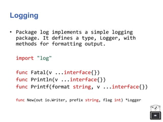 Logging
• Package log implements a simple logging
package. It defines a type, Logger, with
methods for formatting output.
import "log"
func Fatal(v ...interface{})
func Println(v ...interface{})
func Printf(format string, v ...interface{})
func New(out io.Writer, prefix string, flag int) *Logger
 