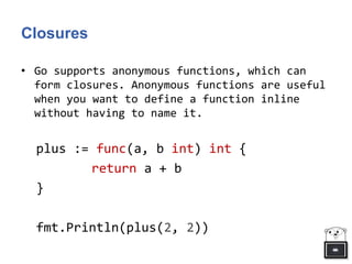 Closures
• Go supports anonymous functions, which can
form closures. Anonymous functions are useful
when you want to define a function inline
without having to name it.
plus := func(a, b int) int {
return a + b
}
fmt.Println(plus(2, 2))
 