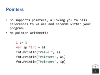 Pointers
• Go supports pointers, allowing you to pass
references to values and records within your
program.
• No pointer arithmetic
i := 1
var ip *int = &i
fmt.Println("Value:", i)
fmt.Println("Pointer:", &i)
fmt.Println("Pointer:", ip)
 