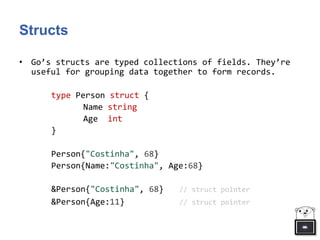 Structs
• Go’s structs are typed collections of fields. They’re
useful for grouping data together to form records.
type Person struct {
Name string
Age int
}
Person{"Costinha", 68}
Person{Name:"Costinha", Age:68}
&Person{"Costinha", 68} // struct pointer
&Person{Age:11} // struct pointer
 