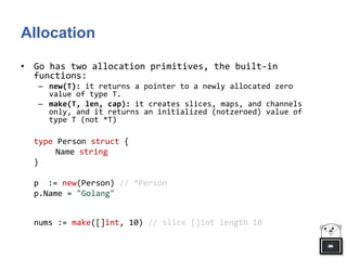 Allocation
• Go has two allocation primitives, the built-in
functions:
– new(T): it returns a pointer to a newly allocated zero
value of type T.
– make(T, len, cap): it creates slices, maps, and channels
only, and it returns an initialized (notzeroed) value of
type T (not *T)
type Person struct {
Name string
}
p := new(Person) // *Person
p.Name = "Golang"
nums := make([]int, 10) // slice []int length 10
 