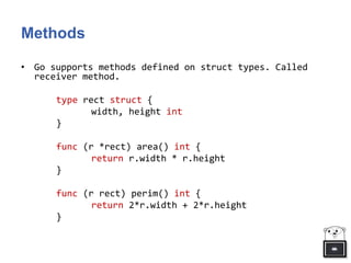 Methods
• Go supports methods defined on struct types. Called
receiver method.
type rect struct {
width, height int
}
func (r *rect) area() int {
return r.width * r.height
}
func (r rect) perim() int {
return 2*r.width + 2*r.height
}
 