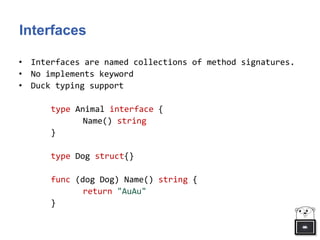 Interfaces
• Interfaces are named collections of method signatures.
• No implements keyword
• Duck typing support
type Animal interface {
Name() string
}
type Dog struct{}
func (dog Dog) Name() string {
return "AuAu"
}
 