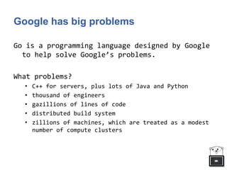 Google has big problems
Go is a programming language designed by Google
to help solve Google’s problems.
What problems?
• C++ for servers, plus lots of Java and Python
• thousand of engineers
• gazillions of lines of code
• distributed build system
• zillions of machines, which are treated as a modest
number of compute clusters
 