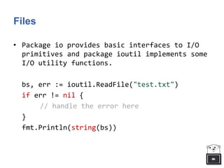 Files
• Package io provides basic interfaces to I/O
primitives and package ioutil implements some
I/O utility functions.
bs, err := ioutil.ReadFile("test.txt")
if err != nil {
// handle the error here
}
fmt.Println(string(bs))
 