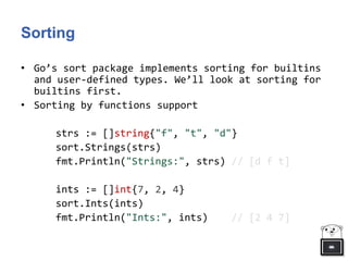 Sorting
• Go’s sort package implements sorting for builtins
and user-defined types. We’ll look at sorting for
builtins first.
• Sorting by functions support
strs := []string{"f", "t", "d"}
sort.Strings(strs)
fmt.Println("Strings:", strs) // [d f t]
ints := []int{7, 2, 4}
sort.Ints(ints)
fmt.Println("Ints:", ints) // [2 4 7]
 