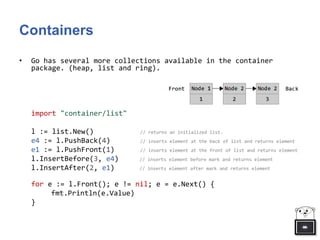 Containers
• Go has several more collections available in the container
package. (heap, list and ring).
import "container/list"
l := list.New() // returns an initialized list.
e4 := l.PushBack(4) // inserts element at the back of list and returns element
e1 := l.PushFront(1) // inserts element at the front of list and returns element
l.InsertBefore(3, e4) // inserts element before mark and returns element
l.InsertAfter(2, e1) // inserts element after mark and returns element
for e := l.Front(); e != nil; e = e.Next() {
fmt.Println(e.Value)
}
 